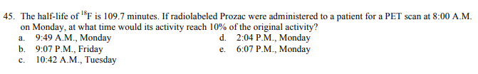 45. The half-life of l®F is 109.7 minutes. If radiolabeled Prozac were administered to a patient for a PET scan at 8:00 A.M.
on Monday, at what time would its activity reach 10% of the original activity?
а. 9:49 A.М., Мonday
b. 9:07 P.M., Friday
10:42 A.M., Tuesday
d. 2:04 P.M., Monday
e. 6:07 P.M., Monday
с.
