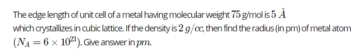 The edge length of unit cell of a metal having molecular weight 75 g/mol is 5 A
which crystallizes in cubic lattice. If the density is 2 g/cc, then find the radius (in pm) of metal atom
(NA = 6 x 1023). Give answer in pm.
