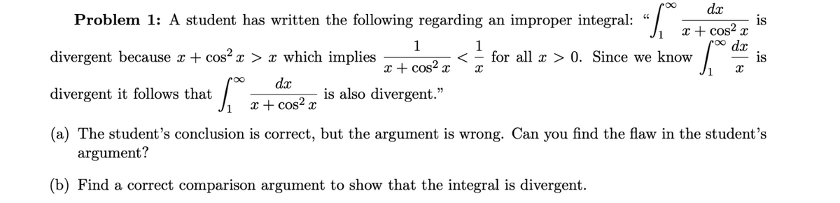 66
Problem 1: A student has written the following regarding an improper integral: "
divergent it follows that
dx
1
x + cos²x X
x + cos²x
r∞ dx
is also divergent."
x + cos²
[
1
< for all x > 0. Since we know
divergent because x + cos² x > x* which implies
r∞
S₁ =
1
(a) The student's conclusion is correct, but the argument is wrong. Can you find the flaw in the student's
argument?
(b) Find a correct comparison argument to show that the integral is divergent.
x
is
X
is