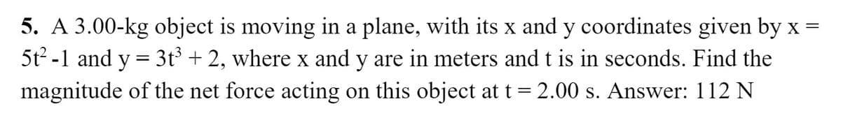 5. A 3.00-kg object is moving in a plane, with its x and y coordinates given by x =
5t2 -1 and y = 3t³ + 2, where x and y are in meters and t is in seconds. Find the
%3|
magnitude of the net force acting on this object at t = 2.00 s. Answer: 112 N
