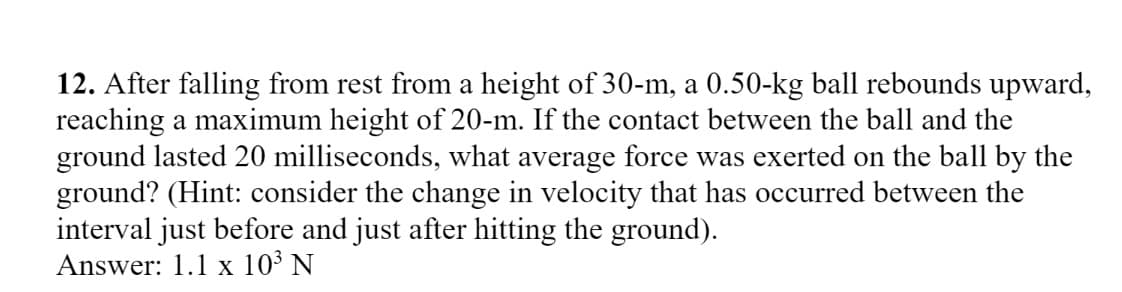 12. After falling from rest from a height of 30-m, a 0.50-kg ball rebounds upward,
reaching a maximum height of 20-m. If the contact between the ball and the
ground lasted 20 milliseconds, what average force was exerted on the ball by the
ground? (Hint: consider the change in velocity that has occurred between the
interval just before and just after hitting the ground).
Answer: 1.1 x 10³ N
