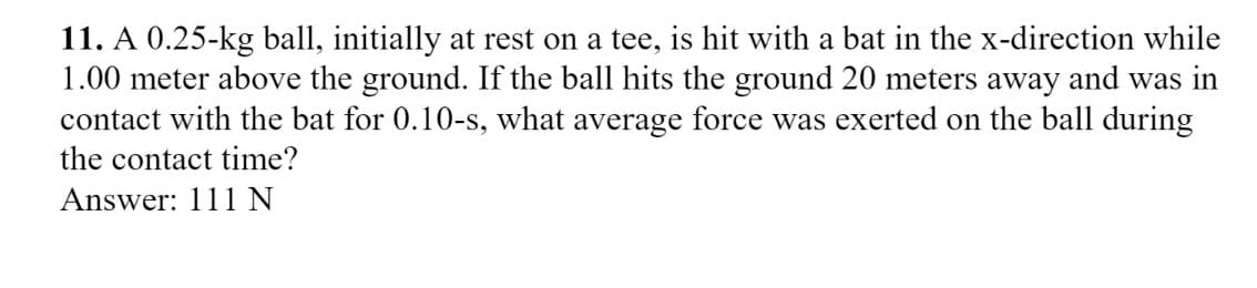 11. A 0.25-kg ball, initially at rest on a tee, is hit with a bat in the x-direction while
1.00 meter above the ground. If the ball hits the ground 20 meters away and was in
contact with the bat for 0.10-s, what average force was exerted on the ball during
the contact time?
Answer: 111 N
