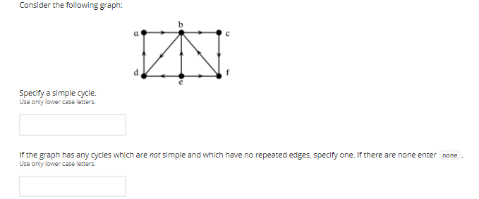 Consider the following graph:
a
Specify a simple cycle.
Use only lower case letters.
If the graph has any cycles which are not simple and which have no repeated edges, specify one. If there are none enter none
Use only lower case letters.
