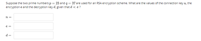Suppose the two prime numbers p = 23 and q = 37 are used for an RSA encryption scheme. What are the values of the connection key n, the
encryption e and the decryption key d, given that d < e?
e =
d =
