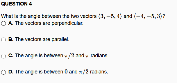 QUESTION 4
What is the angle between the two vectors (3, –5, 4) and (-4, -5, 3)?
O A. The vectors are perpendicular.
B. The vectors are parallel.
C. The angle is between 1/2 and T radians.
O D. The angle is between 0 and T/2 radians.

