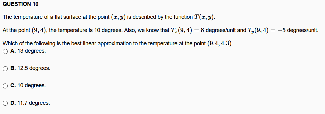 QUESTION 10
The temperature of a flat surface at the point (x, y) is described by the function T(x, y).
At the point (9,4), the temperature is 10 degrees. Also, we know that T (9, 4) = 8 degrees/unit and T, (9, 4):
-5 degrees/unit.
Which of the following is the best linear approximation to the temperature at the point (9.4, 4.3)
O A. 13 degrees.
B. 12.5 degrees.
O C. 10 degrees.
O D. 11.7 degrees.
