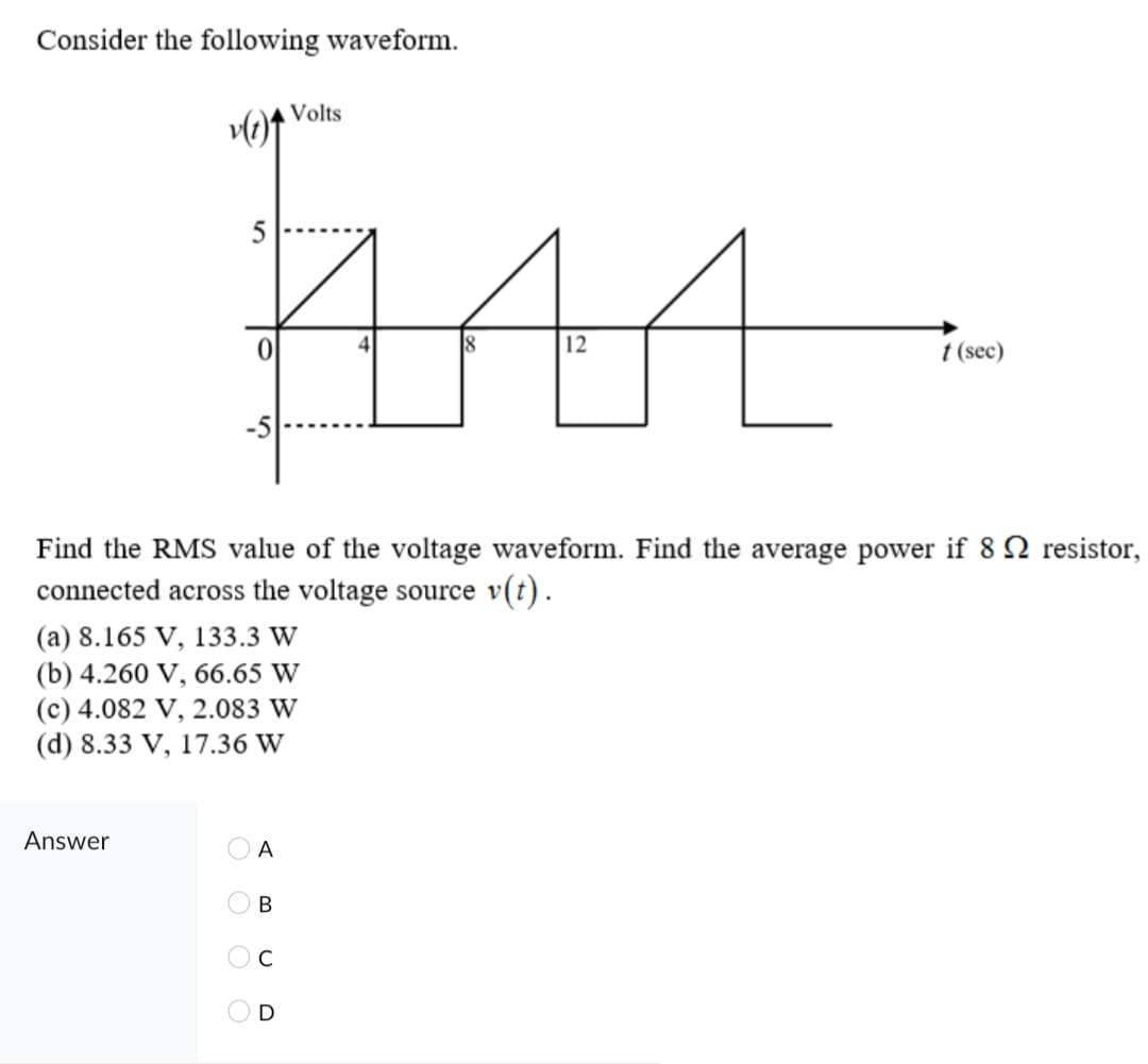 Consider the following waveform.
Volts
12
t (sec)
Find the RMS value of the voltage waveform. Find the average power if 8 N resistor,
connected across the voltage source v(t).
(a) 8.165 V, 133.3 W
(b) 4.260 V, 66.65 W
(c) 4.082 V, 2.083 W
(d) 8.33 V, 17.36 W
Answer
A
В
C
