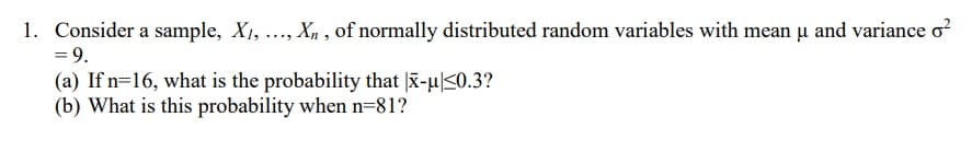 1. Consider a sample, X, ..., Xn , of normally distributed random variables with mean u and variance o?
= 9.
(a) If n=16, what is the probability that |x-u|<0.3?
(b) What is this probability when n=81?
