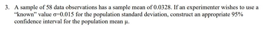 3. A sample of 58 data observations has a sample mean of 0.0328. If an experimenter wishes to use a
"known" value o=0.015 for the population standard deviation, construct an appropriate 95%
confidence interval for the population mean µ.
