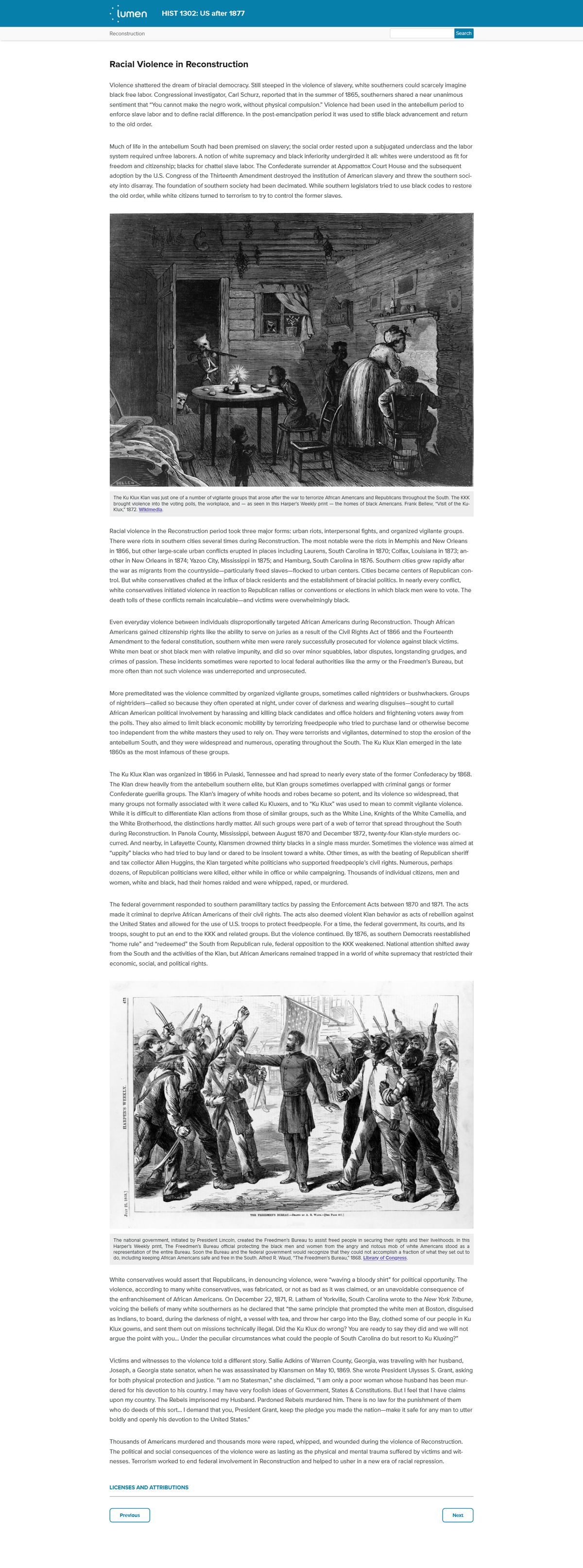 lumen
HIST 1302: US after 1877
Reconstruction
Search
Racial Violence in Reconstruction
Violence shattered the dream of biracial democracy. Still steeped in the violence of slavery, white southerners could scarcely imagine
black free labor. Congressional investigator, Carl Schurz, reported that in the summer of 1865, southerners shared a near unanimous
sentiment that "You cannot make the negro work, without physical compulsion." Violence had been used in the antebellum period to
enforce slave labor and
define racial difference. In the post-emancipation period it was used to stifle black advancement and return
to the old order.
Much of life in the antebellum South had been premised on slavery; the social order rested upon a subjugated underclass and the labor
system required unfree laborers. A notion of white supremacy and black inferiority undergirded it all: whites were understood as fit for
freedom and citizenship; blacks for chattel slave labor. The Confederate surrender at Appomattox Court House and the subsequent
adoption by the U.S. Congress of the Thirteenth Amendment destroyed the institution of American slavery and threw the southern soci-
ety into disarray. The foundation of southern society had been decimated. While southern legislators tried to use black codes to restore
the old order, while white citizens turned to terrorism to try to control the former slaves.
HELLEW
The Ku Klux Klan was Just one of a number of viglante groups that arose after the war to terrorize African Americans and Republicans throughout the South. The KKK
brought vlolence Into the voting polls, the workplace, and – as seen In this Harper's Weekly print – the homes of black Americans. Frank Bellew, "Visit of the Ku-
Klux," 1872. WIkimedla.
Racial violence in the Reconstruction period took three major forms: urban riots, interpersonal fights, and organized vigilante groups.
There were riots in southern cities several times during Reconstruction. The most notable were the riots in Memphis and New Orleans
in 1866, but other large-scale urban conflicts erupted in places including Laurens, South Carolina in 1870; Colfax, Louisiana in 1873; an-
other in New Orleans in 1874; Yazoo City, Mississippi in 1875; and Hamburg, South Carolina in 1876. Southern cities grew rapidly after
the war as migrants from the countryside-particularly freed slaves-flocked to urban centers. Cities became centers of Republican con-
trol. But white conservatives chafed at the influx of black residents and the establishment of biracial politics. In nearly every conflict,
white conservatives initiated violence in reaction to Republican rallies or conventions or elections in which black men were to vote. The
death tolls of these conflicts remain incalculable-and victims were overwhelmingly black.
Even everyday violence between individuals disproportionally targeted African Americans during Reconstruction. Though African
Americans gained citizenship rights like the ability to serve on juries as a result of the Civil Rights Act of 1866 and the Fourteenth
Amendment to the federal constitution, southern white men were rarely successfully prosecuted for violence against black victims.
White
beat or shot black men with relative impunity, and did so over minor squabbles, labor dis
ongstanding grudges, and
crimes of passion. These incidents sometimes were reported to local federal authorities like the army or the Freedmen's Bureau, but
more often than not such violence was underreported and unprosecuted.
More premeditated was the violence committed by organized vigilante groups, sometimes called nightriders or bushwhackers. Groups
of nightriders-called so because they often operated at night, under cover of darkness and wearing disguises-sought to curtail
African American political involvement by harassing and killing black candidates and office holders and frightening voters away from
the polls. They also aimed to limit black economic mobility by terrorizing freedpeople who tried to purchase land or otherwise become
too independent from the white masters they used to rely on. They were terrorists and vigilantes, determined to stop the erosion of the
antebellum South, and they were widespread and numerous, operating throughout the South. The Ku Klux Klan emerged in the late
1860s as the most infamous of these groups.
The Ku Klux Klan was organized in 1866 in Pulaski, Tennessee and had spread to nearly every state of the former Confederacy by 1868.
The Klan drew heavily from the antebellum southern elite, but Klan groups sometimes overlapped with criminal gangs or former
Confederate guerilla groups. The Klan's imagery of white hoods and robes became so potent, and its violence so widespread, that
many groups not formally associated with it were called Ku Kluxers, and to “Ku Klux" was used to mean to commit vigilante violence.
While it is difficult to differentiate Klan actions from those of similar groups, such as the White Line, Knights of the White Camellia, and
the White Brotherhood, the distinctions hardly matter. All such groups were part of a web of terror that spread throughout the South
during Reconstruction. In Panola County, Mississippi, between August 1870 and December 1872, twenty-four Klan-style murders oc-
curred. And nearby, in Lafayette County, Klansmen drowned thirty blacks in a single mass murder. Sometimes the violence was aimed at
"uppity" blacks who had tried to buy land or dared to be insolent toward a white. Other times, as with the beating of Republican sheriff
and tax collector Allen Huggins, the Klan targeted white politicians who supported freedpeople's civil rights. Numerous, perhaps
dozens, of Republican politicians were killed, either while in office or while campaigning. Thousands of individual citizens, men and
women, white and black, had their homes raided and were whipped, raped, or murdered.
The federal government responded to southern paramilitary tactics by passing the Enforcement Acts between 1870 and 1871. The acts
made it criminal to deprive African Americans of their civil rights. The acts also deemed violent Klan behavior as acts of rebellion against
the United States and allowed for the use of U.S. troops to protect freedpeople. For a time, the federal government, its courts, and its
troops, sought to put an end to the KKK and related groups. But the violence continued. By 1876, as southern Democrats reestablished
"home rule" and "redeemed" the South from Republican rule, federal opposition to the KKK weakened. National attention shifted away
from the South and the activities of the Klan, but African Americans remained trapped in a world of white supremacy that restricted their
economic, social, and political rights.
THE FREEDMENS BUREAU.-Duwx T A. R. Waun.-(See PAOE T.)
The national government, Initlated by President Lincoln, created the Freedmen's Bureau to assist freed people In securing their rights and their Iivelihoods. In this
Harper's Weekly print, The Freedmen's Bureau officlal protecting the black men and women from the angry and rlotous mob of white Americans stood as a
representation of the entire Bureau. Soon the Bureau and the federal government would recognize that they could not accomplish a fraction of what they set out to
do, Including keeping African Americans safe and free In the South. Alfred R. Waud, "The Freedmen's Bureau," 1868. LIbrary of Congress.
White conservatives would assert that Republicans, in denouncing violence, were "waving a bloody shirt" for political opportunity. The
violence, according to many white conservatives, was fabricated, or not as bad as it was claimed, or an unavoidable consequence of
the enfranchisement of African Americans. On December 22, 1871, R. Latham of Yorkville, South Carolina wrote to the New York Tribune,
voicing the beliefs of many white southerners as he declared that "the same principle that prompted the white men at Boston, disguised
as Indians, to board, during the darkness of night, a vessel with tea, and throw her cargo into the Bay, clothed some of our people in Ku
Klux gowns, and sent them out on missions technically illegal. Did the Ku Klux do wrong? You are ready to say they did and we will not
argue the point with you... Under the peculiar circumstances what could the people of South Carolina do but resort to Ku Kluxing?"
Victims and witnesses to the violence told a different story. Sallie Adkins of Warren County, Georgia, was traveling with her husband,
Joseph, a Georgia state senator, when he was assassinated by Klansmen on May 10, 1869. She wrote President Ulysses S. Grant, asking
for both physical protection and justice. "I am no Statesman," she disclaimed, "I am only a poor woman whose husband has been mur-
dered for his devotion to his country. I may have very foolish ideas of Government, States & Constitutions. But I feel that I have claims
upon my country. The Rebels imprisoned my Husband. Pardoned Rebels murdered him. There is no law for the punishment of them
who do deeds of this sort... I demand that you, President Grant, keep the pledge you made the nation-make it safe for any man to utter
boldly and openly his devotion to the United States."
Thousands of Americans murdered and thousands more were raped, whipped, and wounded during the violence of Reconstruction.
The political and social consequences of the violence were as lasting as the physical and mental trauma suffered by victims and wit-
nesses. Terrorism worked to end federal involvement in Reconstruction and helped to usher in a new era of racial repression.
LICENSES AND ATTRIBUTIONS
Prevlous
Next
HARPER'S WEEKLY.
JULY 25, 1868.)
