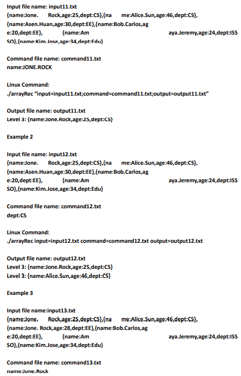 Input file name: input11.txt
{name:Jone. Rock,age:25,dept:CS},{na me:Alice.Sun,age:46,dept:CS},
{name:Asen.Huan,age:30,dept:EE},{name:Bob.Carlos,ag
e:20,dept:EE},
{name:Am
aya.Jeremy,age:24,dept:ISS
SO), {name:Kim. Inse,age:34,dept:Fdu)
Command file name: command11.txt
name:JONE.ROCK
Linux Command:
JarrayRec "input=input11.txt;command=command11.txt;output=output11.txt"
Output file name: output11.txt
Level 3: {name:Jone.Rock,age:25,dept:CS)
Example 2
Input file name: input12.txt
{name:Jone. Rock,age:25,dept:CS},{na me:Alice.Sun,age:46,dept:CS),
{name:Asen.Huan,age:30,dept:EE},{name:Bob.Carlos,ag
e:20,dept:EE),
So),(name:Kim.Jose,age:34,dept:Edu}
{name:Am
aya.Jeremy,age:24,dept:ISS
Command file name: command12.txt
dept:CS
Linux Command:
/arrayRec input=input12.txt command=command12.txt output=output12.txt
Output file name: output12.txt
Level 3: {name:Jone.Rock,age:25,dept:Cs}
Level 3: {name:Alice.Sun,age:46,dept:CS}
Example 3
Input file name:input13.txt
{name:Jone. Rock,age:25,dept:CS},{na me:Alice.Sun,age:46,dept:CS),
{name:Jone. Rock,age:28,dept:EE},{name:Bob.Carlos,ag
e:20,dept:EE},
{name:Am
aya.Jeremy,age:24,dept:ISS
so),{name:Kim.Jose,age:34,dept:Edu}
Command file name: command13.txt
name:Jone.Rock
