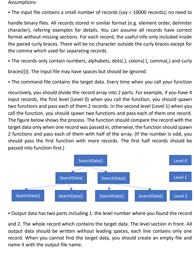 Assumptions:
• The input file contains a small number of records (say < 10000 records); no need to
handle binary files. All records stored in similar format (e.g. element order, delimiter
character), refering examples for details. You can assume all records have correct
format without missing sections. For each record, the useful info only included inside
the paired curly braces. There will be no character outside the curly braces except for
the comma which used for separating records.
• The records only contain numbers, alphabets, dots(.), colons(:), comma(,) and curly
braces({}). The Input file may have spaces but should be ignored.
• The command file contains the target data. Every time when you call your function
recursively, you should divide the record array into 2 parts. For example, if you have 4
input records, the first level (Level 0) when you call the function, you should spawn
two functions and pass each of them 2 records. In the second level (Level 1) when you
call the function, you should spawn two functions and pass each of them one record.
The figure below shows the process. The function should compare the record with the
target data only when one record was passed in, otherwise, the function should spawn
2 functions and pass each of them with half of the array. (If the number is odd, you
should pass the first function with more records. The first half records should be
passed into function first.)
SearchData()
Level 0
SearchData(
SearchData()
Level 1
SearchData()
SearchData()
SearchData()
SearchData()
Level 2
• Output data has two parts including 1. the level number where you found the record
and 2. The whole record which contains the target data. The level section in front. All
output data should be written without leading spaces, each line contains only one
record. When you cannot find the target data, you should create an empty file and
name it with the output file name.
