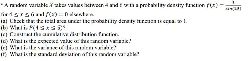 * A random variable X takes values between 4 and 6 with a probability density function f (x) =
for 4 <x< 6 and f(x) = 0 elsewhere.
(a) Check that the total area under the probability density function is equal to 1.
(b) What is P(4 < x < 5)?
(c) Construct the cumulative distribution function.
(d) What is the expected value of this random variable?
(e) What is the variance of this random variable?
(f) What is the standard deviation of this random variable?
xln(1.5)
