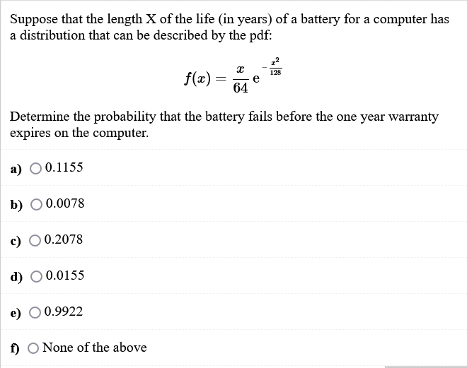 Suppose that the length X of the life (in years) of a battery for a computer has
a distribution that can be described by the pdf:
f(x) =
128
e
64
Determine the probability that the battery fails before the one year warranty
expires on the computer.
а) О0.1155
b) O 0.0078
c)
0.2078
d) O 0.0155
e)
0.9922
f) O None of the above
