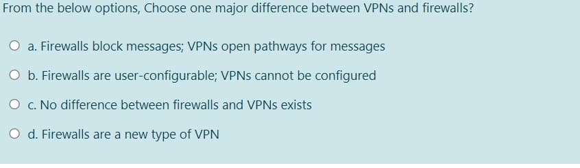 From the below options, Choose one major difference between VPNS and firewalls?
O a. Firewalls block messages; VPNS open pathways for messages
O b. Firewalls are user-configurable; VPNS cannot be configured
O c. No difference between firewalls and VPNS exists
O d. Firewalls are a new type of VPN
