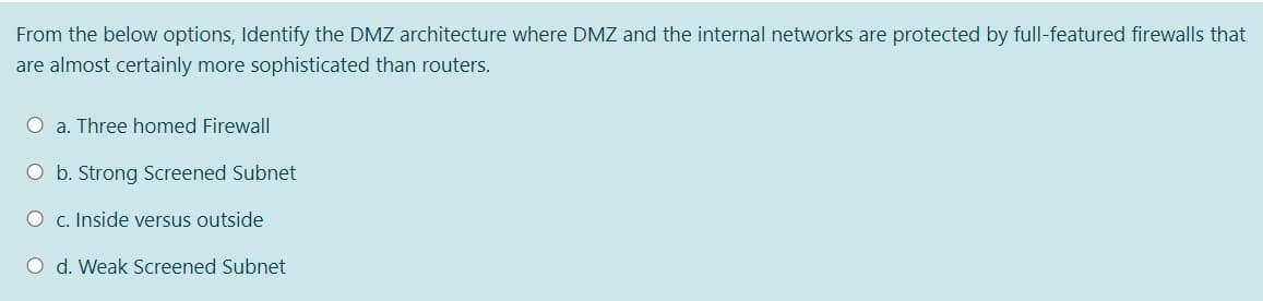 From the below options, Identify the DMZ architecture where DMZ and the internal networks are protected by full-featured firewalls that
are almost certainly more sophisticated than routers.
O a. Three homed Firewall
O b. Strong Screened Subnet
O c. Inside versus outside
O d. Weak Screened Subnet
