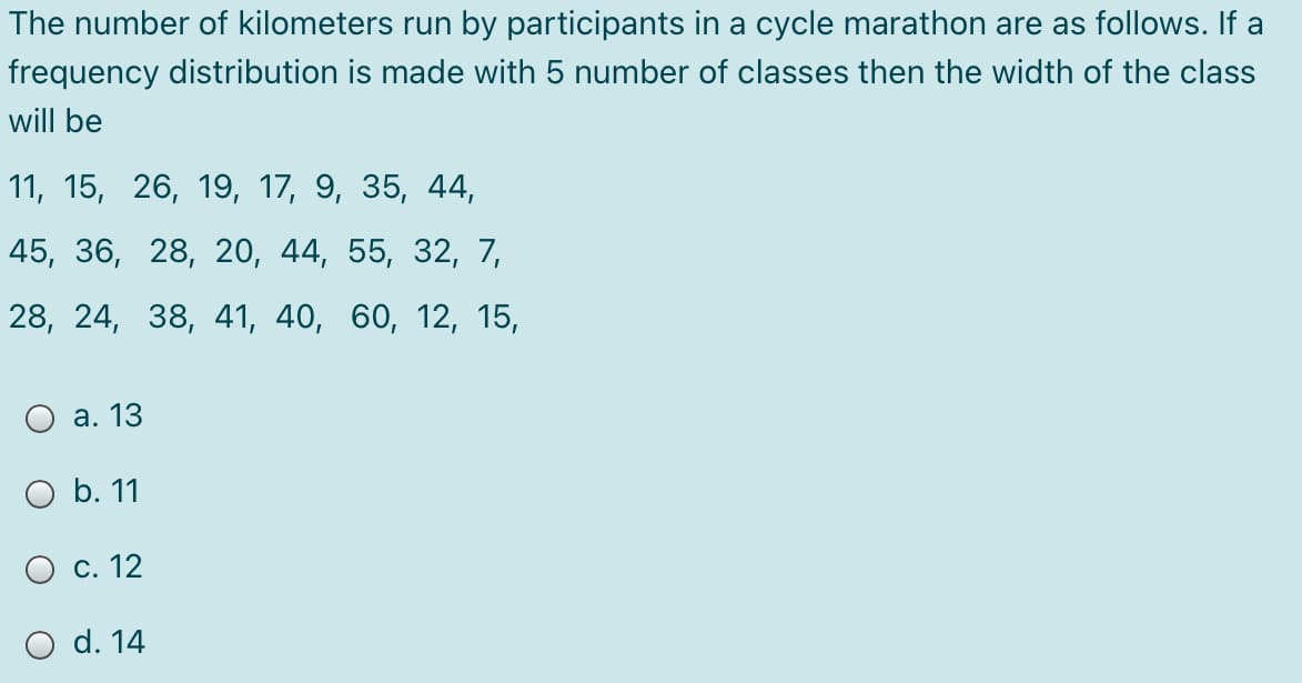 The number of kilometers run by participants in a cycle marathon are as follows. If a
frequency distribution is made with 5 number of classes then the width of the class
will be
11, 15, 26, 19, 17, 9, 35, 44,
45, 36, 28, 20, 44, 55, 32, 7,
28, 24, 38, 41, 40, 60, 12, 15,
О а. 13
O b. 11
О с. 12
O d. 14

