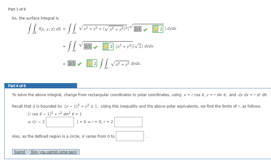 Part 3 of 6
So, the surface integral is
JJ, FX
s = √√√ √ x² + y² + (√x² + y² 3² (1
-SS.
-√2/1✔
f(x, y, z) ds
=
= 2/1
2
Submit Skip (you cannot come back)
2)²(2/1
Also, as the defined region is a circle, e varies from 0 to
(x² + y²)(√2) dydx
√ √ √ √ x² + y
y² dydx.
Part 4 of 6
To solve the above integral, change from rectangular coordinates to polar coordinates, using x = r cos 0, y = r sin 8, and dy dx = r dr de.
Recall that S is bounded by (x - 1)² + y² ≤ 1. Using this inequality and the above polar equivalents, we find the limits of r, as follows.
(r cos 0 - 1)² + ² sin² 0 = 1
⇒r(r-2
) = 0 = r = 0, r = 2
2) dydx