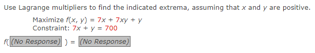 Use Lagrange multipliers to find the indicated extrema, assuming that x and y are positive.
Maximize f(x, y) = 7x + 7xy + y
Constraint: 7x + y = 700
f( (No Response) ) = (No Response)