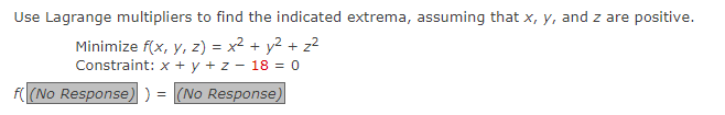 Use Lagrange multipliers to find the indicated extrema, assuming that x, y, and z are positive.
Minimize f(x, y, z) = x² + y² + z²
Constraint: x + y + z - 18 = 0
(No Response) ) = (No Response)
