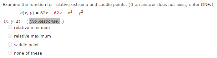 Examine the function for relative extrema and saddle points. (If an answer does not exist, enter DNE.)
h(x, y) = 62x + 62y - x² - y²
(x, y, z) = ((No Response))
relative minimum
relative maximum
saddle point
none of these
