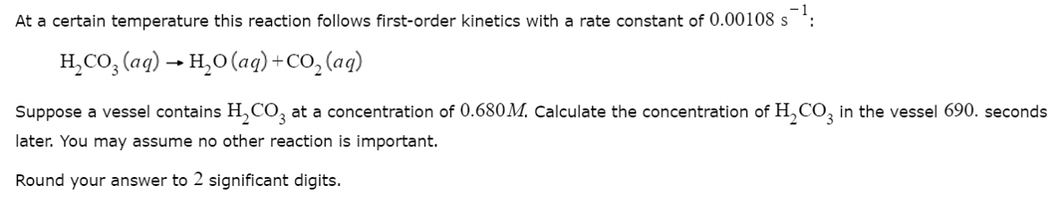 At a certain temperature this reaction follows first-order kinetics with a rate constant of 0.00108 s
s¯¹:
H₂CO3(aq) → H₂O (aq) + CO₂(aq)
Suppose a vessel contains H₂CO3 at a concentration of 0.680M. Calculate the concentration of H₂CO3 in the vessel 690. seconds
later. You may assume no other reaction is important.
Round your answer to 2 significant digits.