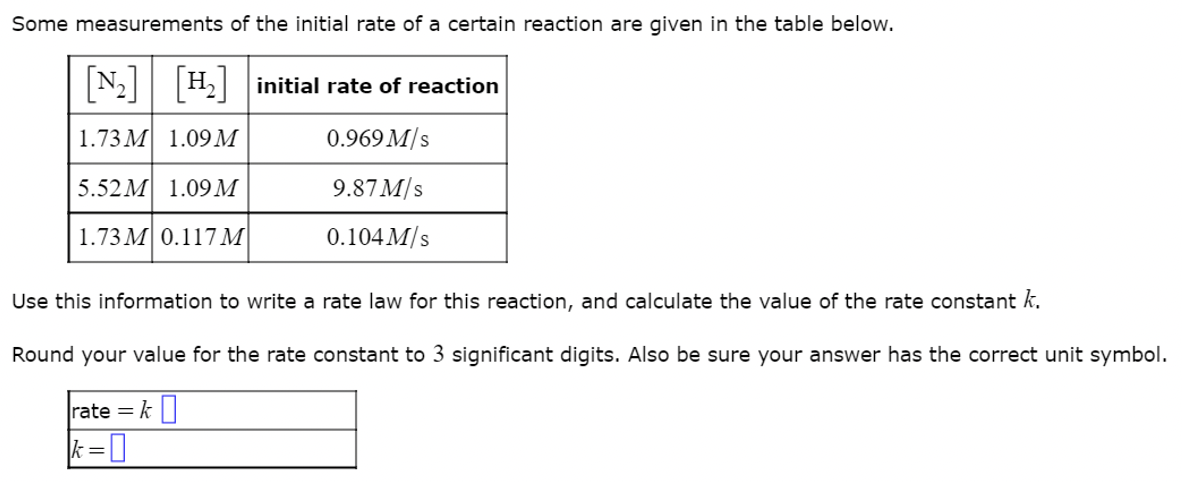Some measurements of the initial rate of a certain reaction are given in the table below.
[№₂] [H₂] initial rate of reaction
1.73M 1.09 M
0.969 M/s
5.52M 1.09 M
9.87 M/s
1.73 M 0.117 M
0.104 M/s
Use this information to write a rate law for this reaction, and calculate the value of the rate constant k.
Round your value for the rate constant to 3 significant digits. Also be sure your answer has the correct unit symbol.
rate = k
k=0