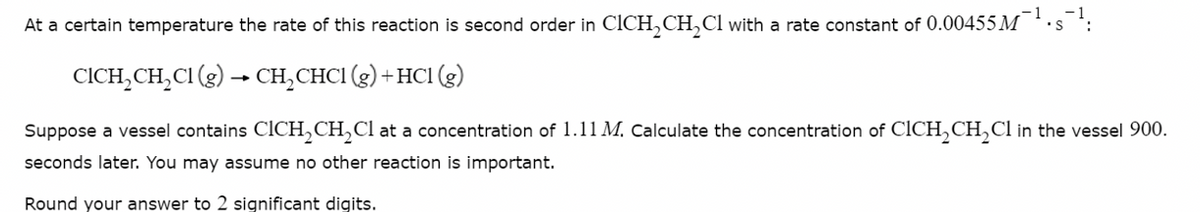 At a certain temperature the rate of this reaction is second order in CICH₂CH₂Cl with a rate constant of 0.00455 M S
-1
CICH₂CH₂Cl (g) → CH₂CHC1 (g) + HC1 (g)
Suppose a vessel contains CICH₂CH₂Cl at a concentration of 1.11 M. Calculate the concentration of CICH₂CH₂Cl in the vessel 900.
seconds later. You may assume no other reaction is important.
Round your answer to 2 significant digits.