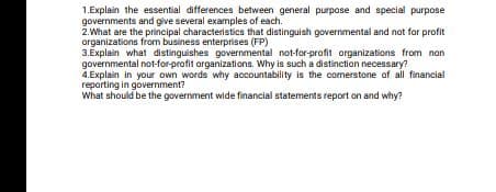 1.Explain the essential differences between general purpose and special purpose
governments and give several examples of each.
2.What are the principal characteristics that distinguish governmental and not for profit
organizations from business enterprises (FP)
3.Explain what distinguishes governmental not-for-profit organizations from nan
governmental not-for-profit arganizations. Why is such a distinction necessary?
4.Explain in your own words why accountability is the comerstone of all financial
reporting in government?
What should be the government wide financial statements report on and why?
