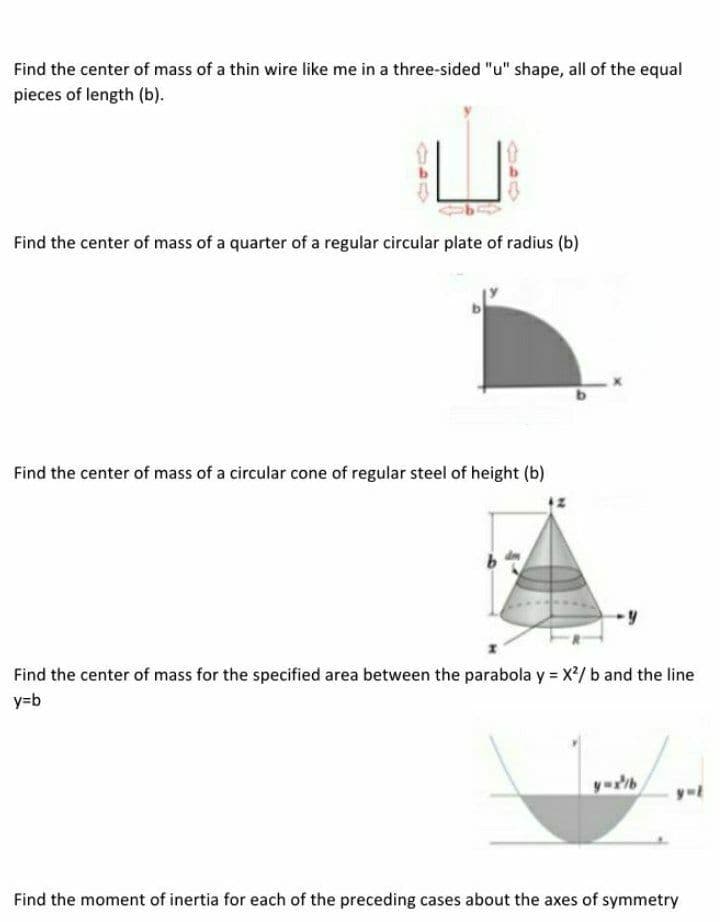 Find the center of mass of a thin wire like me in a three-sided "u" shape, all of the equal
pieces of length (b).
Find the center of mass of a quarter of a regular circular plate of radius (b)
Find the center of mass of a circular cone of regular steel of height (b)
Find the center of mass for the specified area between the parabola y = X/ b and the line
y=b
Find the moment of inertia for each of the preceding cases about the axes of symmetry
