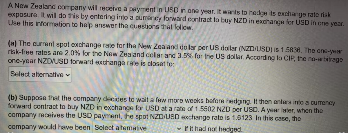 A New Zealand company will receive a payment in USD in one year. It wants to hedge its exchange rate risk
exposure. It will do this by entering into a currency forward contract to buy NZD in exchange for USD in one year.
Use this information to help answer the questions that follow.
(a) The current spot exchange rate for the New Zealand dollar per US dollar (NZD/USD) is 1.5836. The one-year
risk-free rates are 2.0% for the New Zealand dollar and 3.5% for the US dollar. According to CIP, the no-arbitrage
one-year NZD/USD forward exchange rate is closet to:
Select alternative ✓
(b) Suppose that the company decides to wait a few more weeks before hedging. It then enters into a currency
forward contract to buy NZD in exchange for USD at a rate of 1.5502 NZD per USD. A year later, when the
company receives the USD payment, the spot NZD/USD exchange rate is 1.6123. In this case, the
company would have been Select alternative
if it had not hedged.