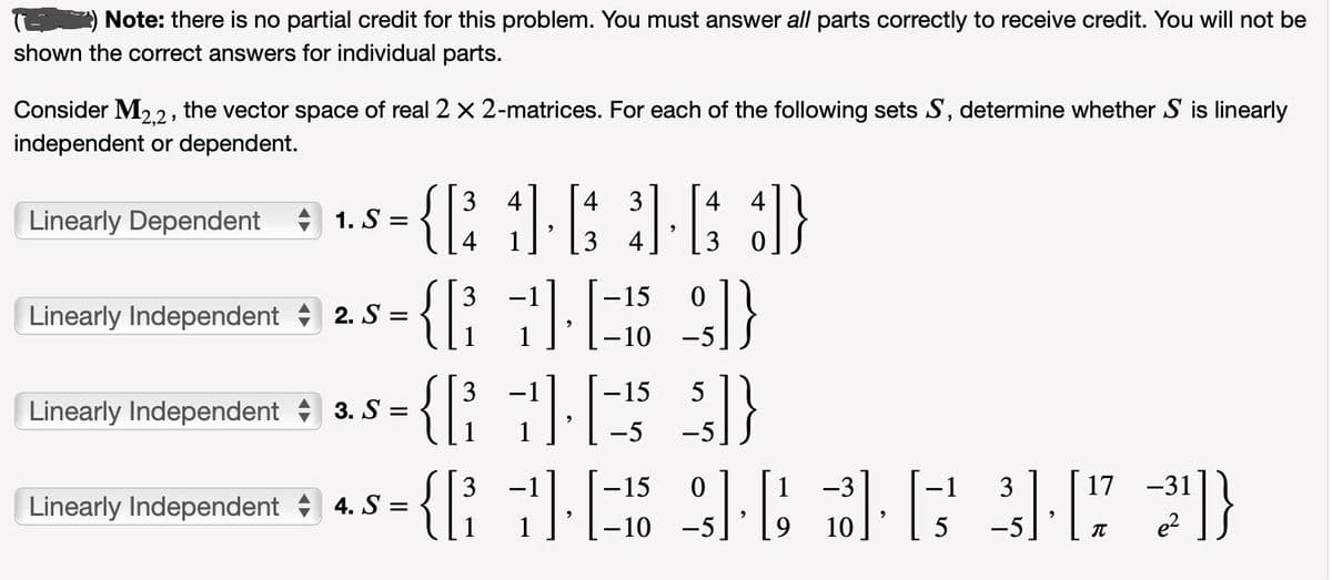 Note: there is no partial credit for this problem. You must answer all parts correctly to receive credit. You will not be
shown the correct answers for individual parts.
Consider M2,2, the vector space of real 2 x 2-matrices. For each of the following sets S, determine whether S is linearly
independent or dependent.
Linearly Dependent
1. S =
Linearly Independent 2. S =
Linearly Independent
3. S =
Linearly Independent 4. S=
3 4 4
4 4
{[³1] [63] [63])}
4
3
-15
0
{[ + ][ - ] }
-10
5
{[³
{[7]-[-25 $]}
17 -31
3
{ [²7²2]}
{[³
"
-15
-10
0
9].
-3
10
"
-
5
3