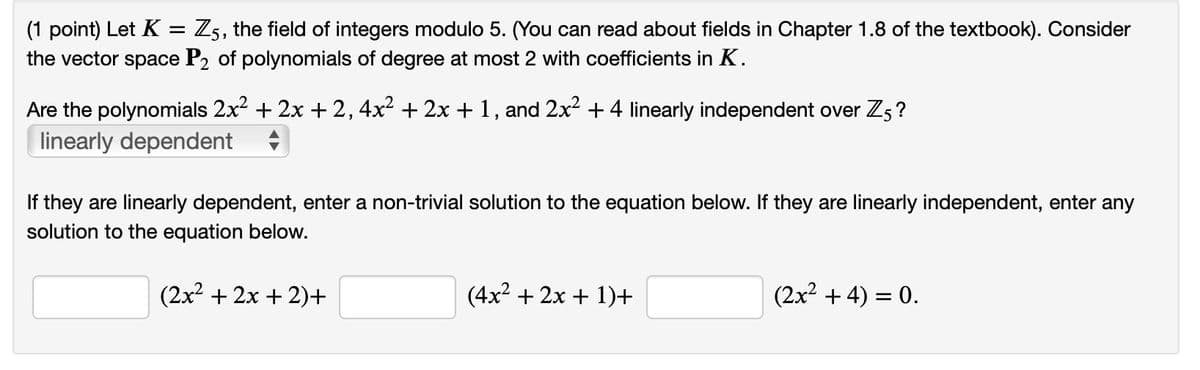 (1 point) Let K = Z5, the field of integers modulo 5. (You can read about fields in Chapter 1.8 of the textbook). Consider
the vector space P₂ of polynomials of degree at most 2 with coefficients in K.
Are the polynomials 2x² + 2x + 2, 4x² + 2x + 1, and 2x² + 4 linearly independent over Z5?
linearly dependent
If they are linearly dependent, enter a non-trivial solution to the equation below. If they are linearly independent, enter any
solution to the equation below.
(2x²+2x+2)+
(4x²+2x+1)+
(2x² + 4) = 0.