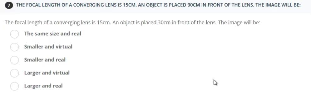 7 THE FOCAL LENGTH OF A CONVERGING LENS IS 15CM. AN OBJECT IS PLACED 30CM IN FRONT OF THE LENS. THE IMAGE WILL BE:
The focal length of a converging lens is 15cm. An object is placed 30cm in front of the lens. The image will be:
The same size and real
Smaller and virtual
Smaller and real
Larger and virtual
Larger and real
OOOOO