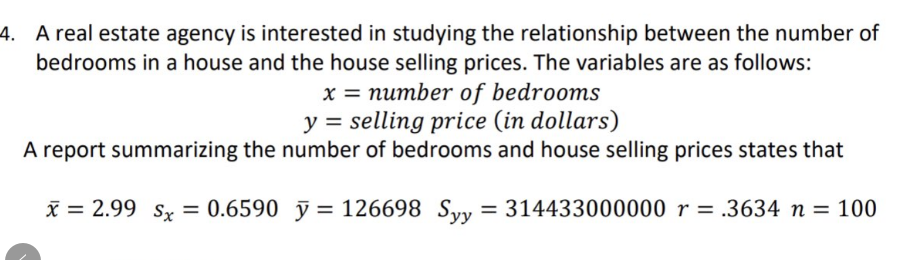 4. A real estate agency is interested in studying the relationship between the number of
bedrooms in a house and the house selling prices. The variables are as follows:
x = number of bedrooms
y selling price (in dollars)
A report summarizing the number of bedrooms and house selling prices states that
x = 2.99 Sx = 0.6590 y = 126698 Syy = 314433000000 r = .3634 n = 100