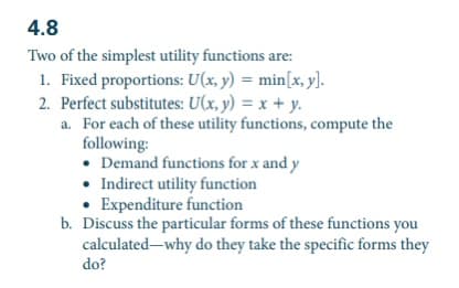 4.8
Two of the simplest utility functions are:
1. Fixed proportions: U(x, y) = min[x, y].
2. Perfect substitutes: U(x, y) = x + y.
a. For each of these utility functions, compute the
following:
• Demand functions for x and y
• Indirect utility function
• Expenditure function
b. Discuss the particular forms of these functions you
calculated-why do they take the specific forms they
do?