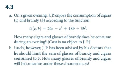 4.3
a. On a given evening, J. P. enjoys the consumption of cigars
(c) and brandy (b) according to the function
U(c, b) = 20c + 18b - 36².
How many cigars and glasses of brandy does he consume
during an evening? (Cost is no object to J. P.)
b. Lately, however, J. P. has been advised by his doctors that
he should limit the sum of glasses of brandy and cigars
consumed to 5. How many glasses of brandy and cigars
will he consume under these circumstances?