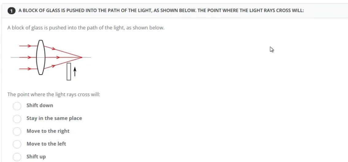 1 A BLOCK OF GLASS IS PUSHED INTO THE PATH OF THE LIGHT, AS SHOWN BELOW. THE POINT WHERE THE LIGHT RAYS CROSS WILL:
A block of glass is pushed into the path of the light, as shown below.
T
The point where the light rays cross will:
Shift down
Stay in the same place
Move
to the right
Move to the left
Shift up
000