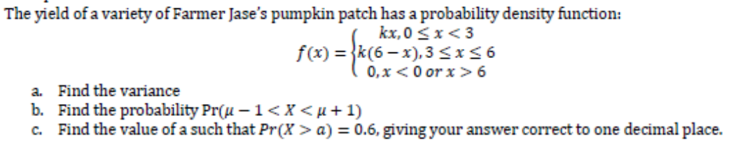 The yield of a variety of Farmer Jase's pumpkin patch has a probability density function:
)=0,x<0 or x>6
kx, 0 <x< 3
f(x) = }k(6 – x), 3<x<6
a. Find the variance
b. Find the probability Pr(u – 1<X < µ + 1)
c. Find the value of a such that Pr(X > a) = 0.6, giving your answer correct to one decimal place.
