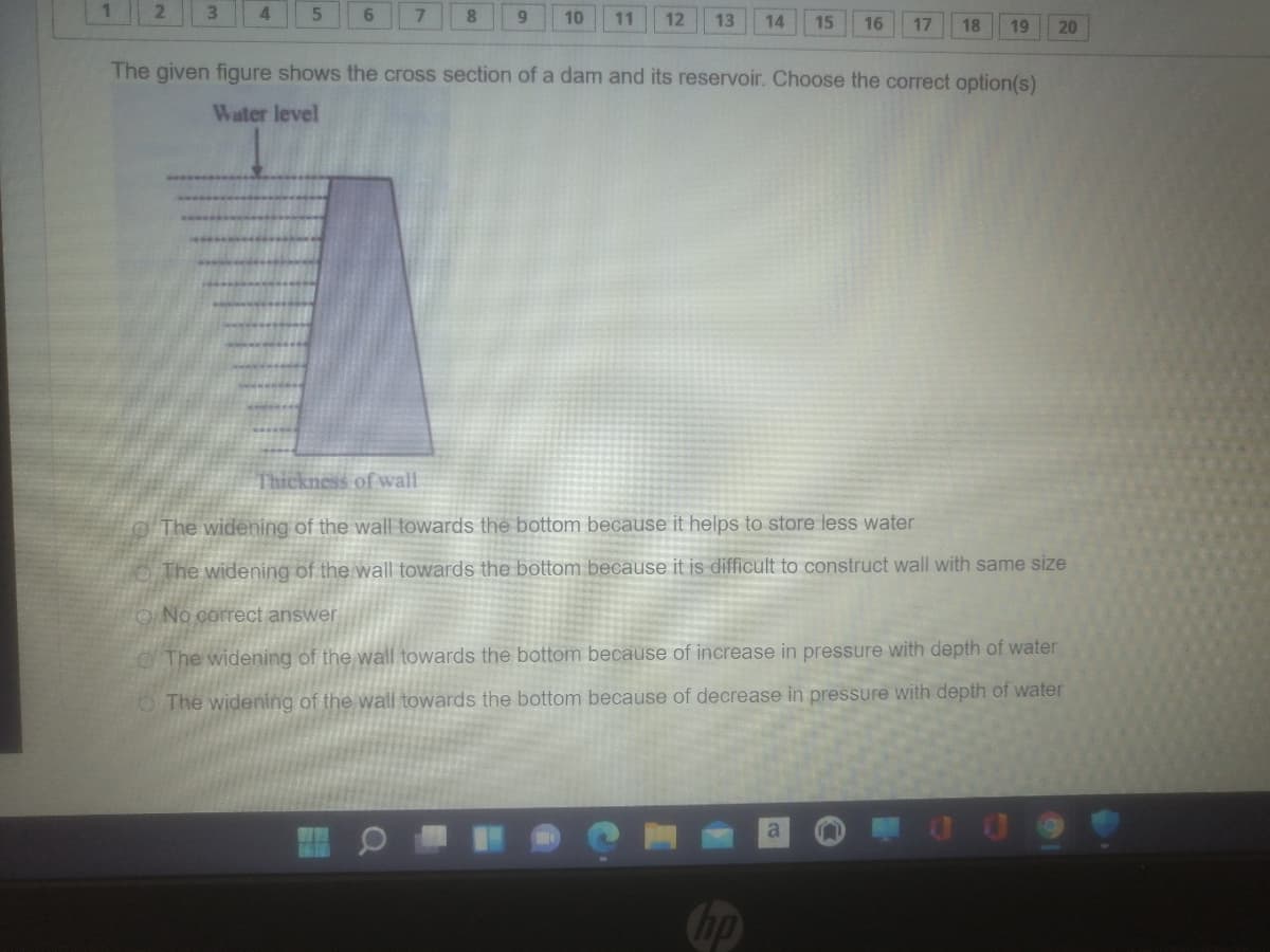 4.
6.
7.
8.
10
11
12
13
14
15
16
17
18
19
20
The given figure shows the cross section of a dam and its reservoir. Choose the correct option(s)
Water level
Thickness of wall
The widening of the wall towards the bottom because it helps to store less water
The widening of the wall towards the bottom because it is difficult to construct wall with same size
ONo correct answer
The widening of the wall towards the bottom because of increase in pressure with depth of water
O The widening of the wall towards the bottom because of decrease in pressure with depth of water
Chp
