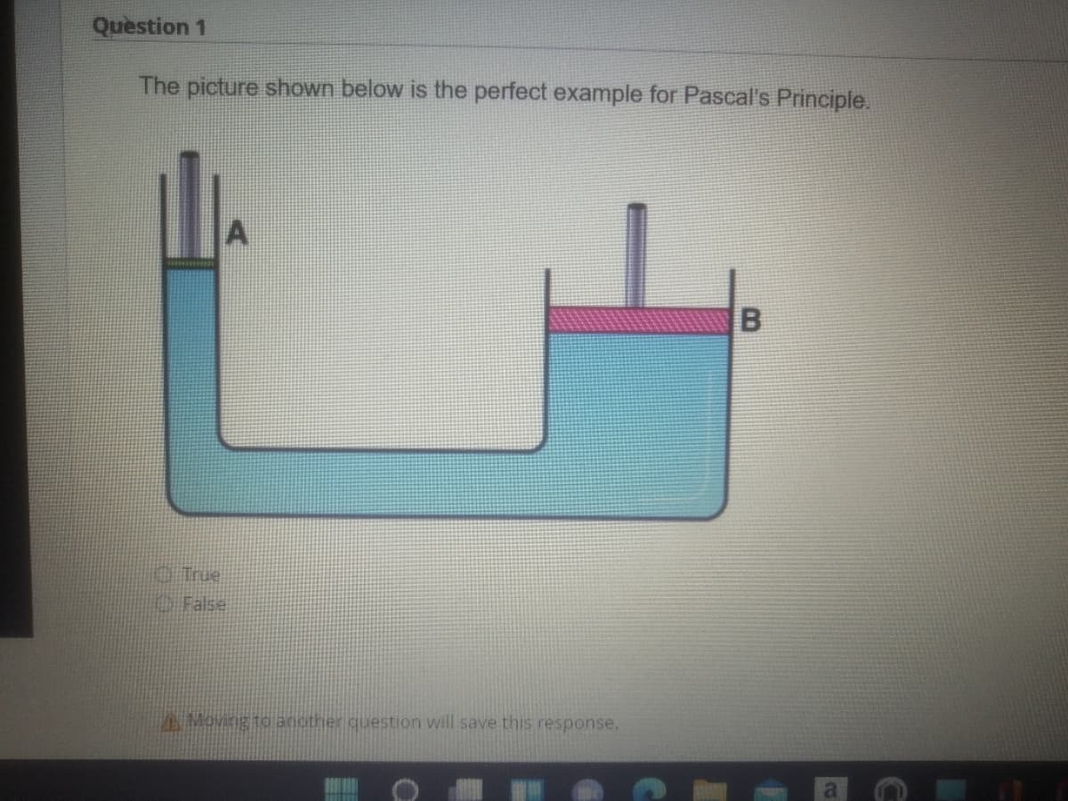 Question 1
The picture shown below is the perfect example for Pascal's Principle.
A
O True
O False
PAMoving to another question will save this response.
