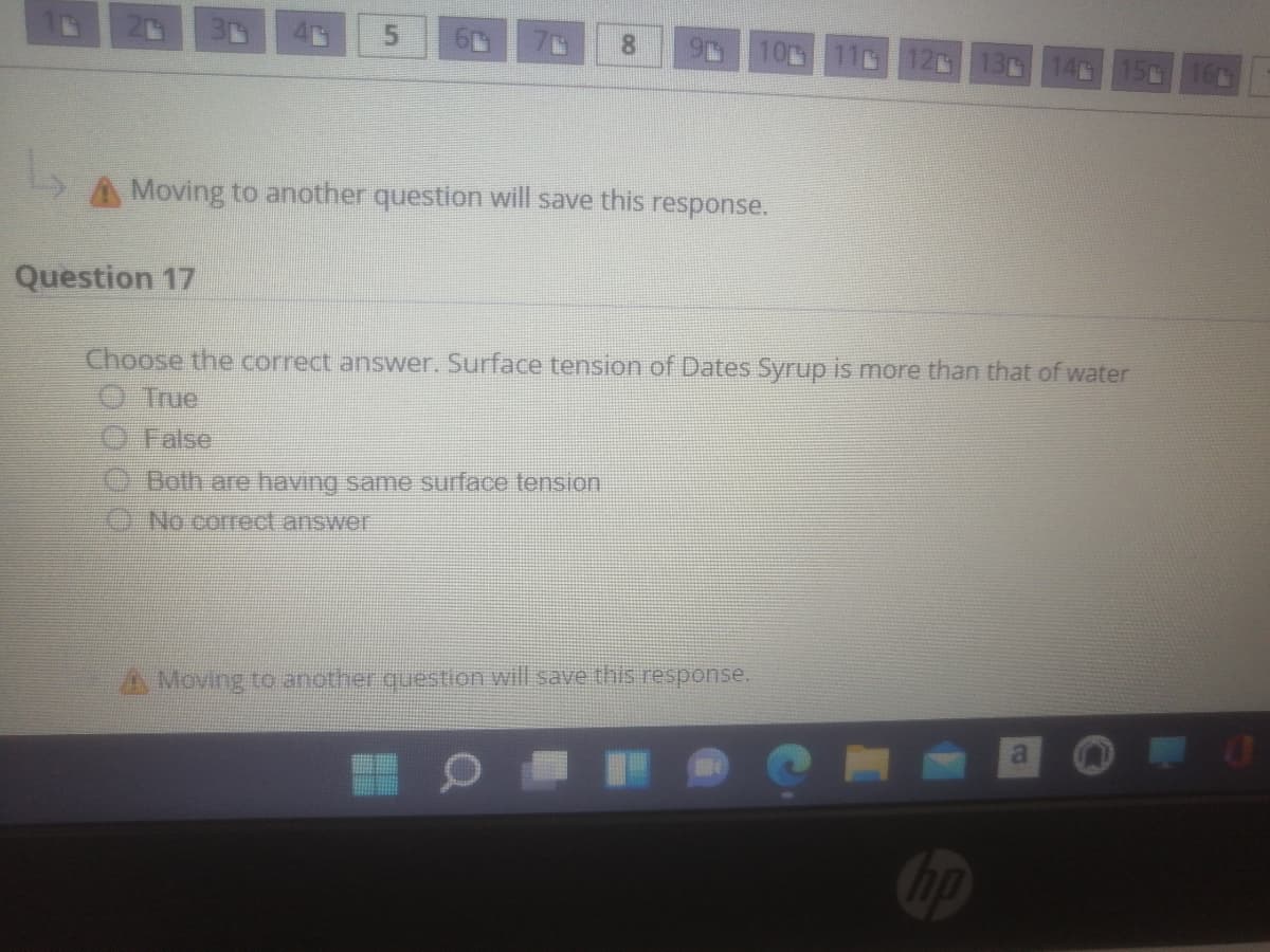 10 11 12G
130 140
A Moving to another question will save this
response.
Question 17
Choose the correct answer. Surface tension of Dates Syrup is more than that of water
O True
O False
e Both are having same surface tension.
No correct answer
A Moving to another.question will.save this response.
hp

