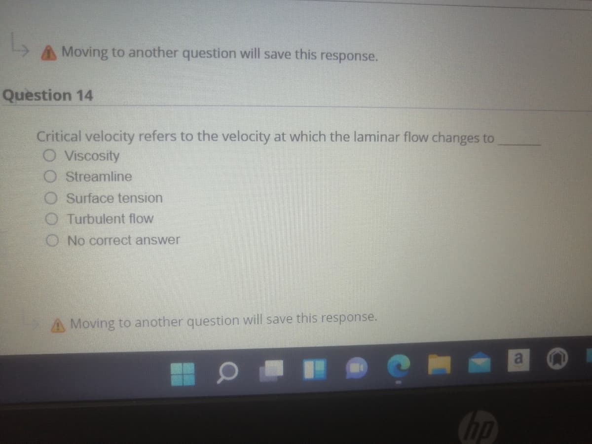 Moving to another question will save this response.
Question 14
Critical velocity refers to the velocity at which the laminar flow changes to
O Viscosity
O Streamline
Surface tension
Turbulent flow
O No correct answer
A Moving to another question will save this response.
hp
