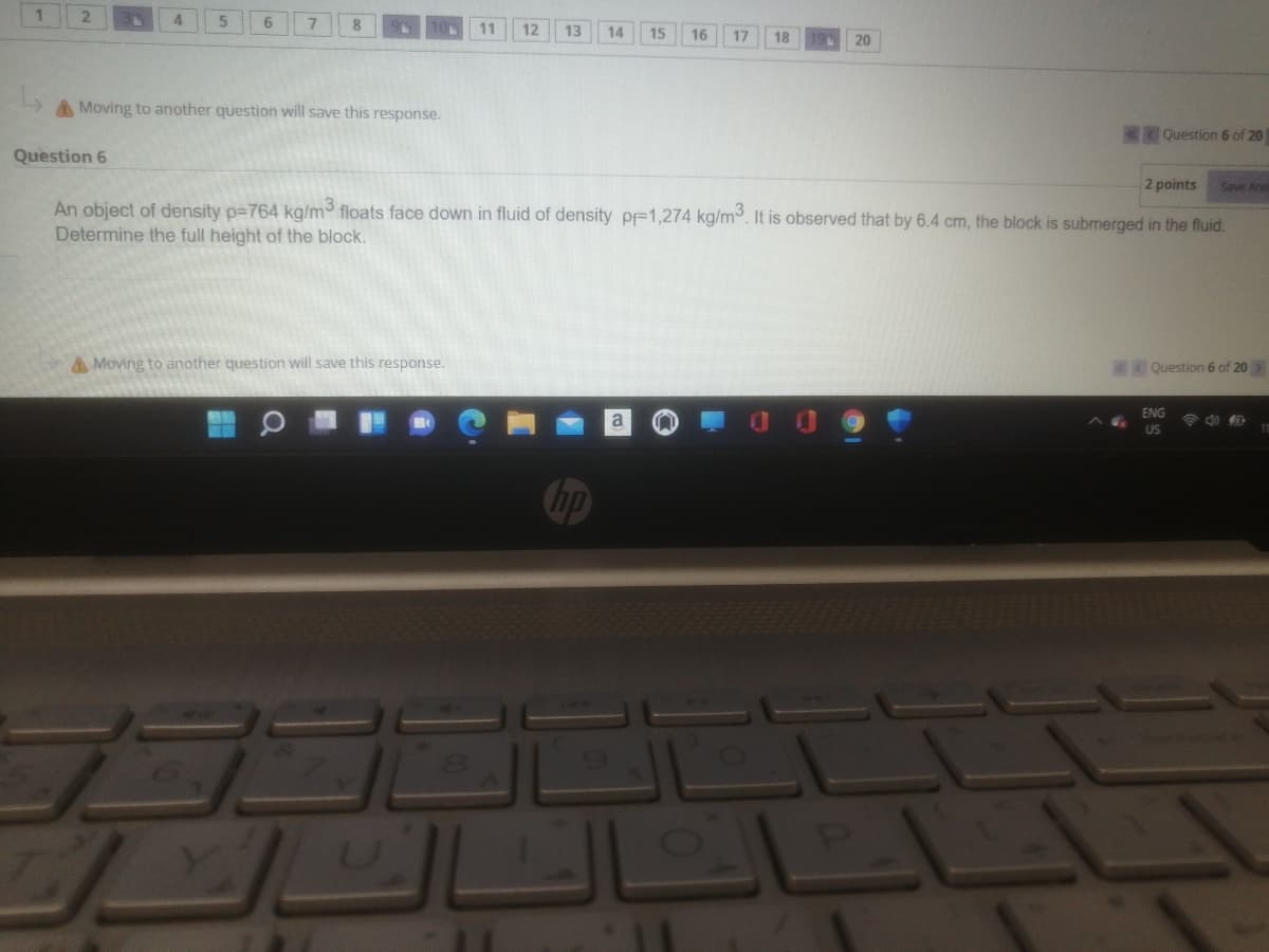 4
6.
11
12
13
14
15
16
17
18
20
A Moving to another question will save this response.
Question 6 of 20
Question 6
2 points
Save Anst
An object of density p=764 kg/m floats face down in fluid of density pF1,274 kg/m. It is observed that by 6.4 cm, the block is submerged in the fluid.
Determine the full height of the block.
A Moving to another question will save this response.
C Question 6 of 20
ENG
US
hp
