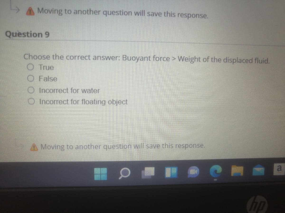 A Moving to another question will save this response.
Question 9
Choose the correct answer: Buoyant force > Weight of the displaced fluid.
O True
O False
O Incorrect for water
O Incorrect for floating object
A Moving to another question will save this response.
hp
a.
