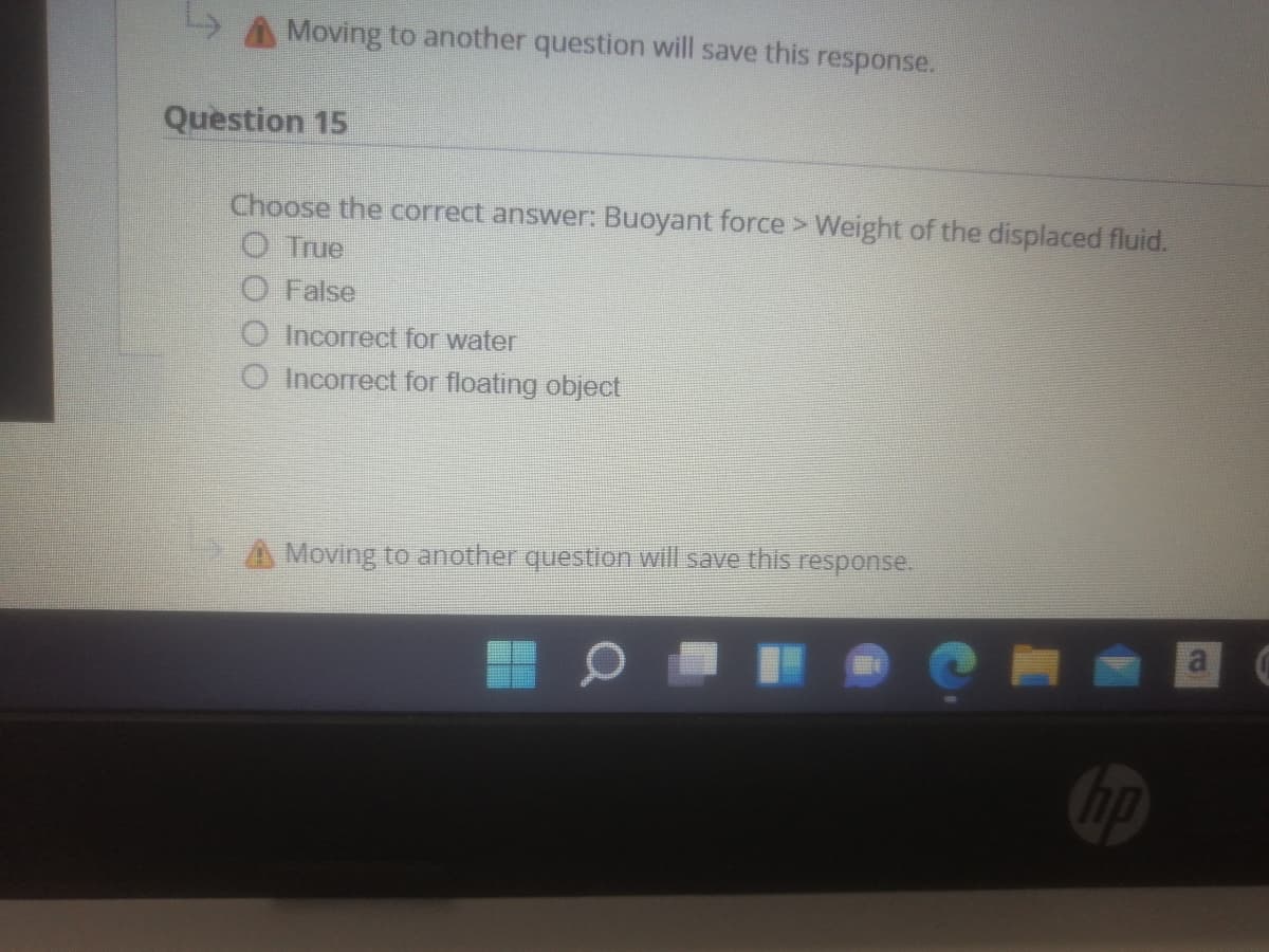 A Moving to another question will save this response.
Question 15
Choose the correct answer: Buoyant force> Weight of the displaced fluid.
O True
False
Incorrect for water
O Incorrect for floating object
A Moving to another question will save this response.
Cip
