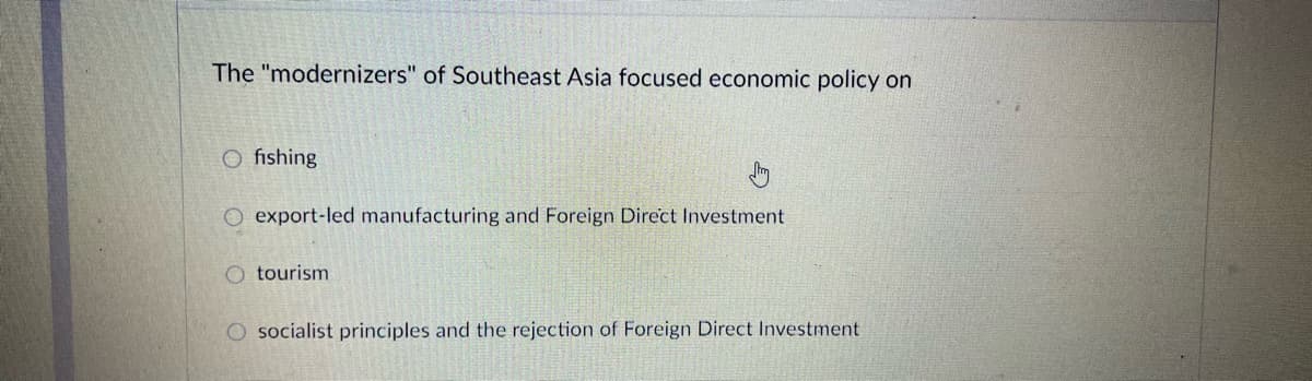 The "modernizers" of Southeast Asia focused economic policy on
O fishing
export-led manufacturing and Foreign Direct Investment
O tourism
O socialist principles and the rejection of Foreign Direct Investment
