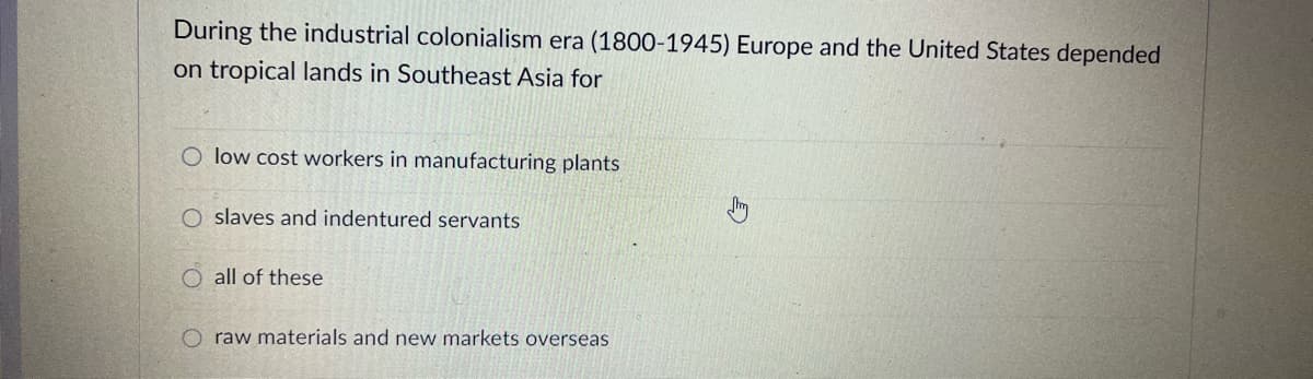 During the industrial colonialism era (1800-1945) Europe and the United States depended
on tropical lands in Southeast Asia for
O low cost workers in manufacturing plants
O slaves and indentured servants
O all of these
O raw materials and new markets overseas
