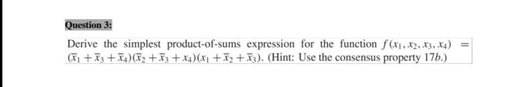 Question 3:
Derive the simplest product-of-sums expression for the function f(x1, X2, X3, X4)
(X1 +X3 +X4)(X, +X3 + x4)(x1 +I2 + X3). (Hint: Use the consensus property 17b.)

