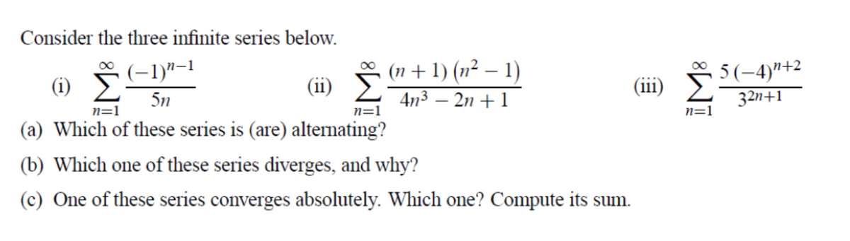 Consider the three infinite series below.
(n + 1) (n² – 1)
4n3 – 2n + 1
5(-4)"+2
32n+1
(-1)"-1
(i)
(ii) F
(iii)
5n
n=1
n=1
n=1
(a) Which of these series is (are) alternating?
(b) Which one of these series diverges, and why?
(c) One of these series converges absolutely. Which one? Compute its sum.
